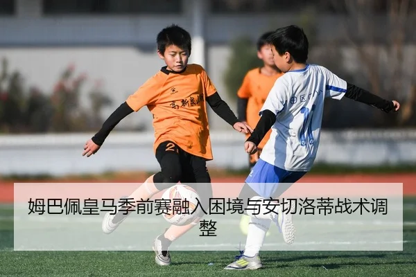 姆巴佩皇马季前赛融入困境与安切洛蒂战术调整