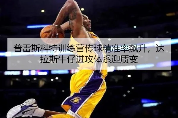 普雷斯科特训练营传球精准率飙升，达拉斯牛仔进攻体系迎质变
