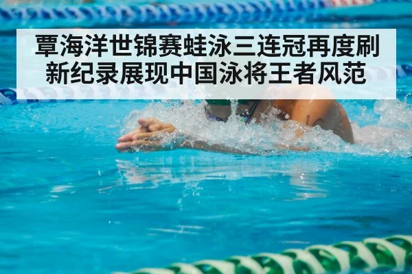 覃海洋世锦赛蛙泳三连冠再度刷新纪录展现中国泳将王者风范